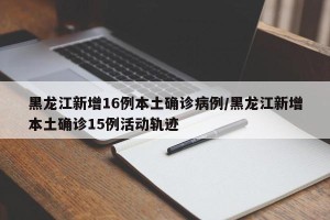 黑龙江新增16例本土确诊病例/黑龙江新增本土确诊15例活动轨迹