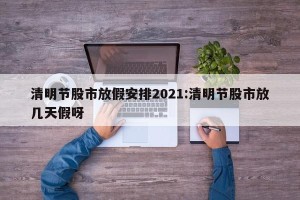 清明节股市放假安排2021:清明节股市放几天假呀
