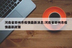 河南省郑州市疫情最新消息:河南省郑州市疫情最新政策