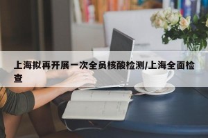 上海拟再开展一次全员核酸检测/上海全面检查