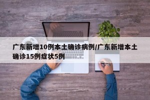 广东新增10例本土确诊病例/广东新增本土确诊15例症状5例