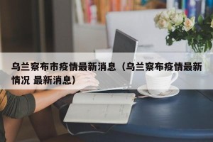 乌兰察布市疫情最新消息（乌兰察布疫情最新情况 最新消息）