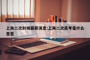 上海二次封城最新消息:上海二次高考是什么意思
