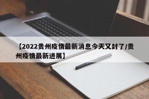 【2022贵州疫情最新消息今天又封了/贵州疫情最新进展】