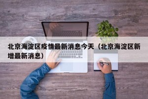 北京海淀区疫情最新消息今天（北京海淀区新增最新消息）