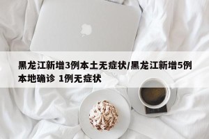 黑龙江新增3例本土无症状/黑龙江新增5例本地确诊 1例无症状