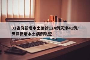 31省份新增本土确诊124例天津41例/天津新增本土病例轨迹
