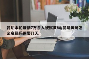 昆明本轮疫情7万余人被赋黄码/昆明黄码怎么变绿码需要几天