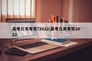 高考几天考完?2022:高考几天考完2022