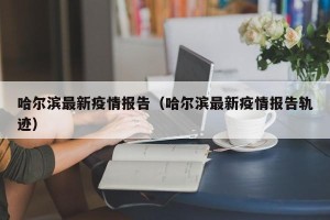 哈尔滨最新疫情报告（哈尔滨最新疫情报告轨迹）