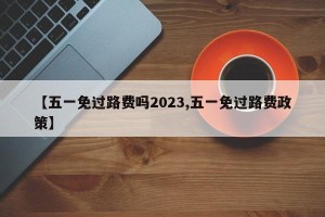 【五一免过路费吗2023,五一免过路费政策】