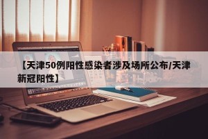 【天津50例阳性感染者涉及场所公布/天津新冠阳性】