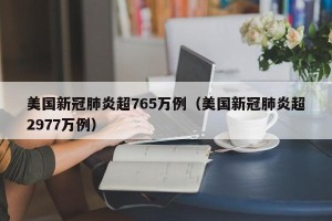 美国新冠肺炎超765万例（美国新冠肺炎超2977万例）