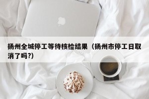 扬州全城停工等待核检结果（扬州市停工日取消了吗?）