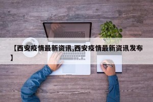 【西安疫情最新资讯,西安疫情最新资讯发布】