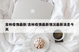 吉林疫情最新:吉林疫情最新情况最新消息今天