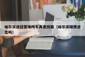 哈尔滨进经营场所不再查核酸（哈尔滨随便进出吗）