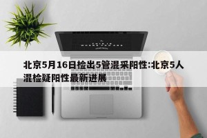 北京5月16日检出5管混采阳性:北京5人混检疑阳性最新进展