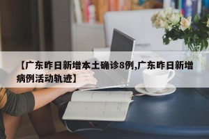 【广东昨日新增本土确诊8例,广东昨日新增病例活动轨迹】