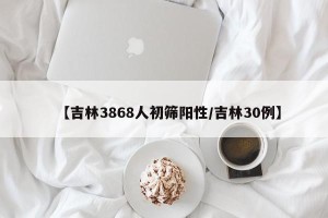 【吉林3868人初筛阳性/吉林30例】