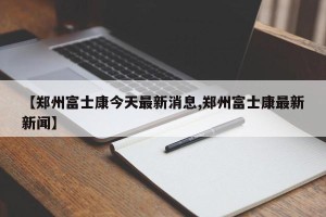 【郑州富士康今天最新消息,郑州富士康最新新闻】