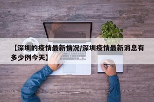【深圳的疫情最新情况/深圳疫情最新消息有多少例今天】