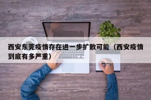 西安东莞疫情存在进一步扩散可能（西安疫情到底有多严重）