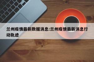 兰州疫情最新数据消息:兰州疫情最新消息行动轨迹