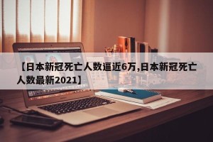 【日本新冠死亡人数逼近6万,日本新冠死亡人数最新2021】