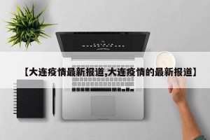 【大连疫情最新报道,大连疫情的最新报道】