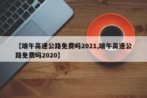 【端午高速公路免费吗2021,端午高速公路免费吗2020】