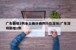 广东新增2例本土确诊病例均在深圳/广东深圳新增1例