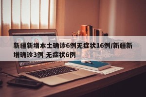 新疆新增本土确诊6例无症状16例/新疆新增确诊3例 无症状6例
