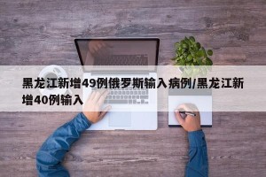 黑龙江新增49例俄罗斯输入病例/黑龙江新增40例输入