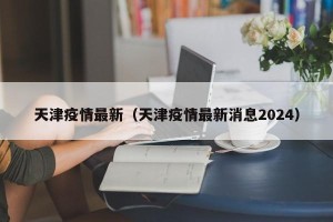 天津疫情最新（天津疫情最新消息2024）