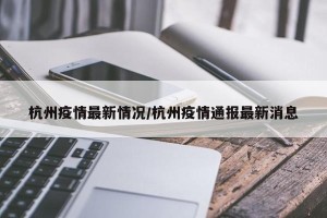 杭州疫情最新情况/杭州疫情通报最新消息