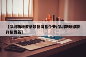【深圳新增疫情最新消息今天/深圳新增病例详情最新】