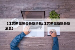 【江苏无锡肺炎最新消息/江苏无锡新冠最新消息】