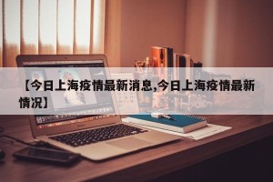 【今日上海疫情最新消息,今日上海疫情最新情况】