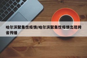 哈尔滨聚集性疫情/哈尔滨聚集性疫情出现跨省传播