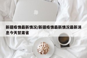 新疆疫情最新情况/新疆疫情最新情况最新消息今天甘肃省