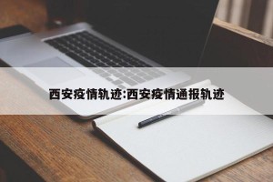 西安疫情轨迹:西安疫情通报轨迹