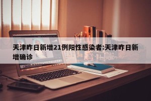 天津昨日新增21例阳性感染者:天津昨日新增确诊