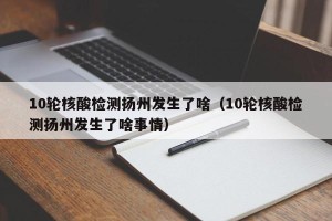 10轮核酸检测扬州发生了啥（10轮核酸检测扬州发生了啥事情）