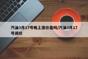 汽油3月17号晚上涨价是吗/汽油3月17号调价