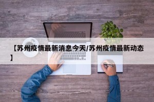 【苏州疫情最新消息今天/苏州疫情最新动态】