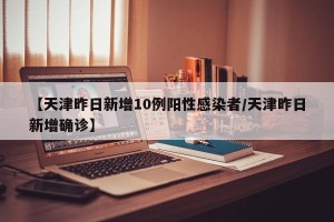 【天津昨日新增10例阳性感染者/天津昨日新增确诊】