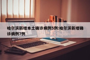 哈尔滨新增本土确诊病例5例:哈尔滨新增确诊病例7例