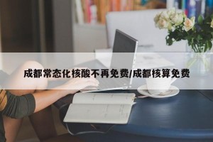 成都常态化核酸不再免费/成都核算免费