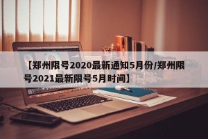 【郑州限号2020最新通知5月份/郑州限号2021最新限号5月时间】